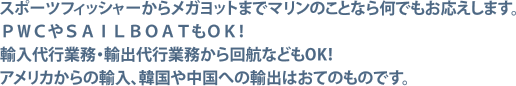 スポーツフィッシャーからメガヨットまでマリンのことなら何でもお応えします。ＰＷＣやＳＡＩＬＢＯＡＴもＯＫ！
輸入代行業務・輸出代行業務から回航などもOK！アメリカからの輸入、韓国や中国への輸出はおてのものです。